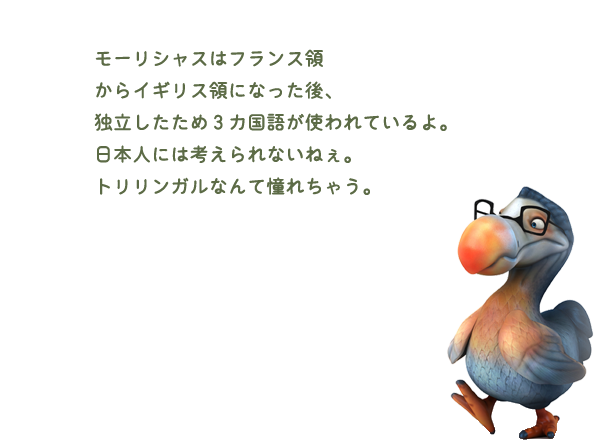 モーリシャスはフランス領からイギリス領になった後、独立したため3カ国語が使われているよ。日本人には考えられないねぇ。トリリンガルなんて憧れちゃう。